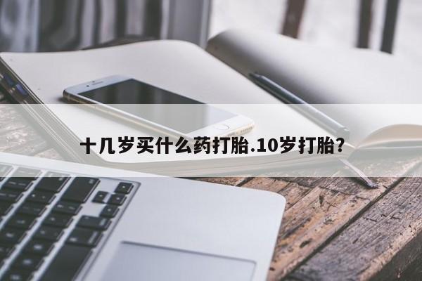 买打胎药私人联系方式十几岁买什么药打胎.10岁打胎？
