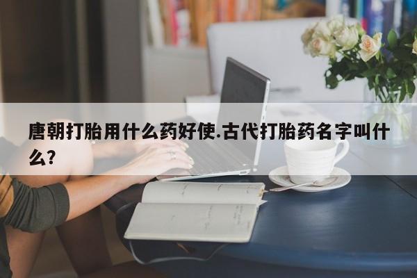 买打胎药私人联系方式唐朝打胎用什么药好使.古代打胎药名字叫什么？