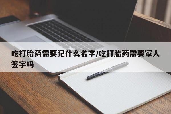 买打胎药私人联系方式吃打胎药需要记什么名字/吃打胎药需要家人签字吗