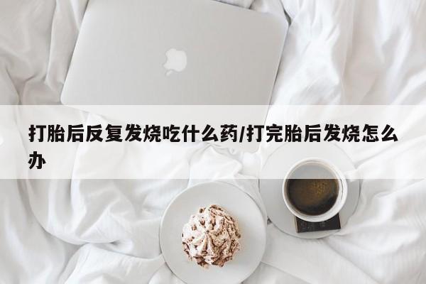 买打胎药私人联系方式打胎后反复发烧吃什么药/打完胎后发烧怎么办