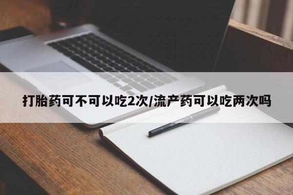 买打胎药私人联系方式打胎药可不可以吃2次/流产药可以吃两次吗